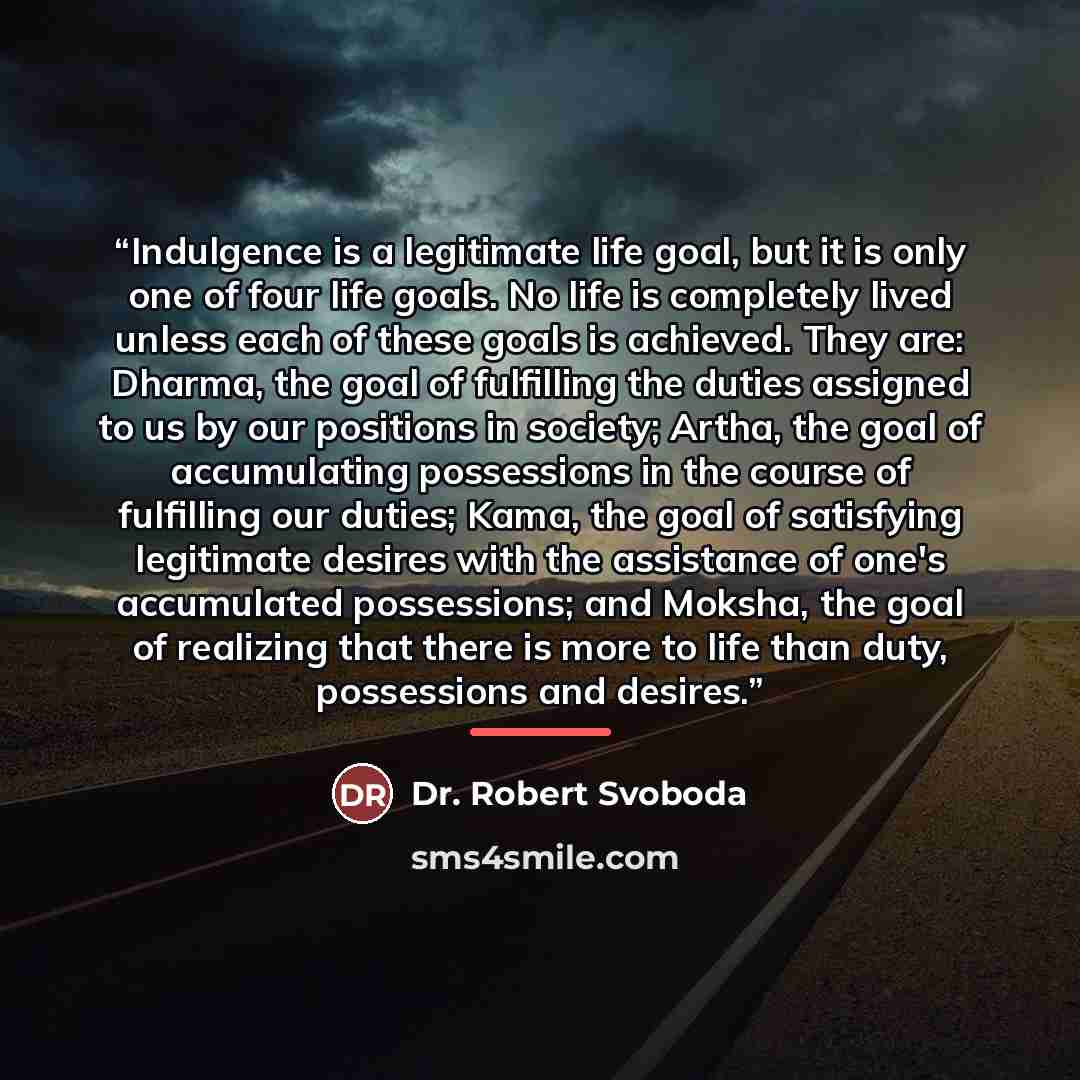 “Indulgence is a legitimate life goal, but it is only one of four life goals. No life is completely lived unless each of these goals is achieved. They are: Dharma, the goal of fulfilling the duties assigned to us by our positions in society; Artha, the goal of accumulating possessions in the course…” quote by Dr. Robert Svoboda