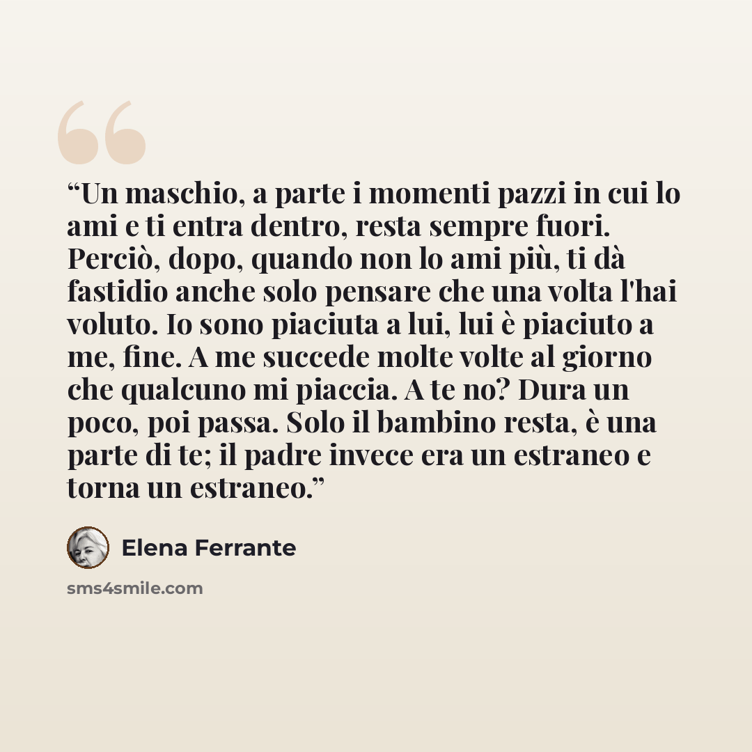“Un maschio, a parte i momenti pazzi in cui lo ami e ti entra dentro, resta sempre fuori. Perciò, dopo, quando non lo ami più, ti dà fastidio anche solo pensare che una volta l'hai voluto. Io sono piaciuta a lui, lui è piaciuto a me, fine. A me succede molte volte al giorno che qualcuno mi piaccia…” quote by Elena Ferrante