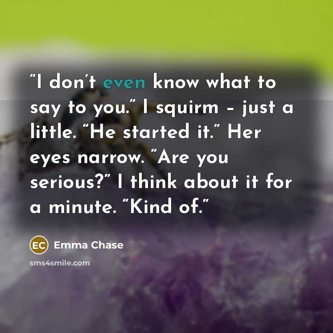 “I don’t even know what to say to you.” I squirm – just a little. “He started it.” Her eyes narrow. “Are you serious?” I think about it for a minute. “Kind of.” quote by Emma Chase