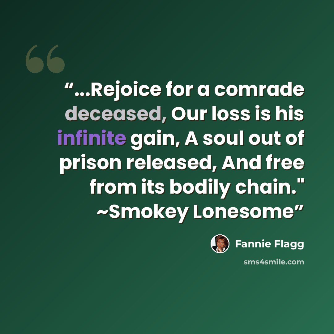 “...Rejoice for a comrade deceased, Our loss is his infinite gain, A soul out of prison released, And free from its bodily chain." ~Smokey Lonesome” quote by Fannie Flagg