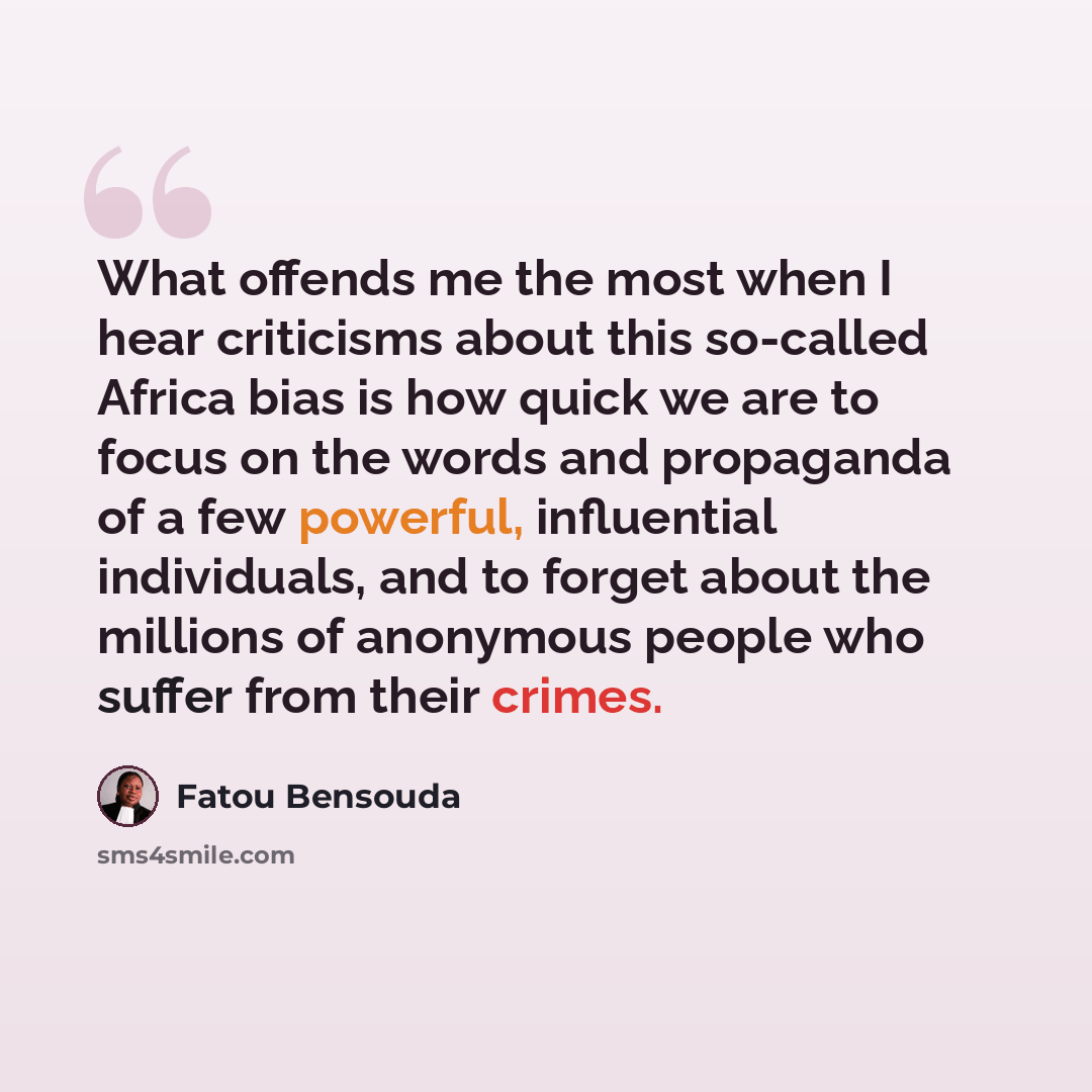 “What offends me the most when I hear criticisms about this so-called Africa bias is how quick we are to focus on the words and propaganda of a few powerful, influential individuals, and to forget about the millions of anonymous people who suffer from their crimes.” quote by Fatou Bensouda
