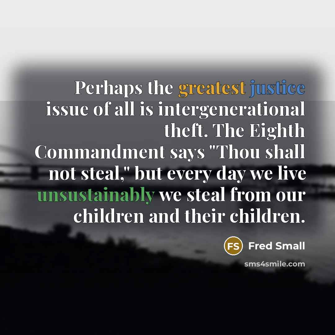 “Perhaps the greatest justice issue of all is intergenerational theft. The Eighth Commandment says "Thou shall not steal," but every day we live unsustainably we steal from our children and their children.” quote by Fred Small