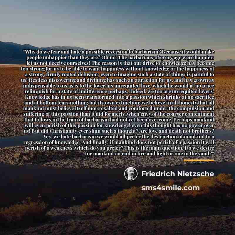 “Why do we fear and hate a possible reversion to barbarism? Because it would make people unhappier than they are? Oh no! The barbarians of every age were happier: let us not deceive ourselves! The reason is that our drive to knowledge has become too strong for us to be able to want happiness…” quote by Friedrich Nietzsche