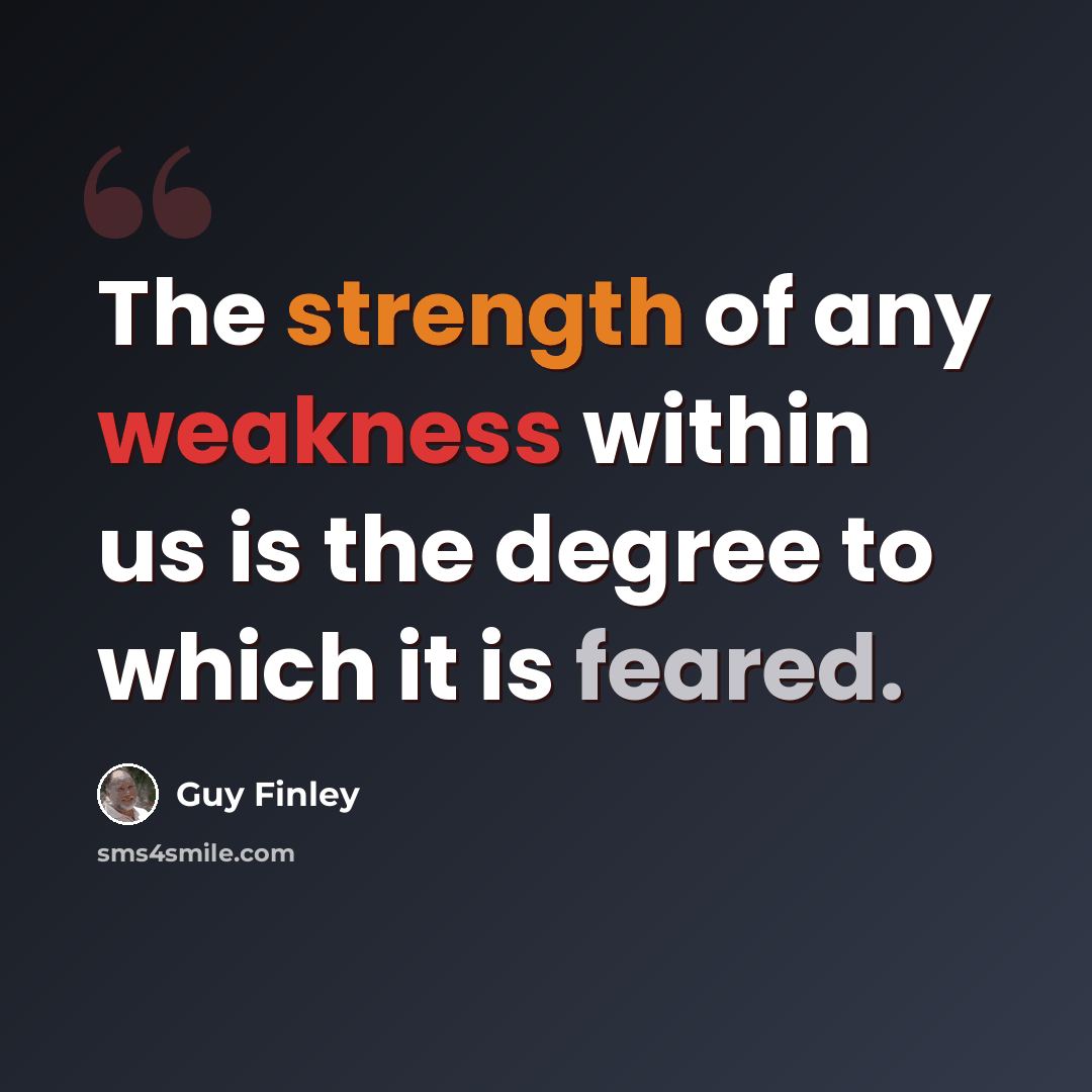 “The strength of any weakness within us is the degree to which it is feared.” quote by Guy Finley
