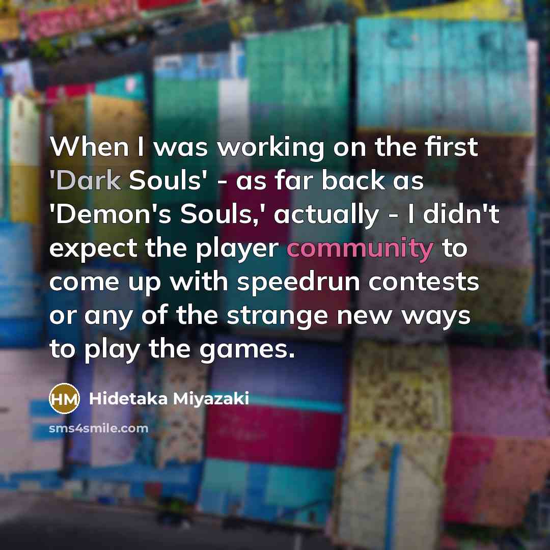 “When I was working on the first 'Dark Souls' - as far back as 'Demon's Souls,' actually - I didn't expect the player community to come up with speedrun contests or any of the strange new ways to play the games.” quote by Hidetaka Miyazaki