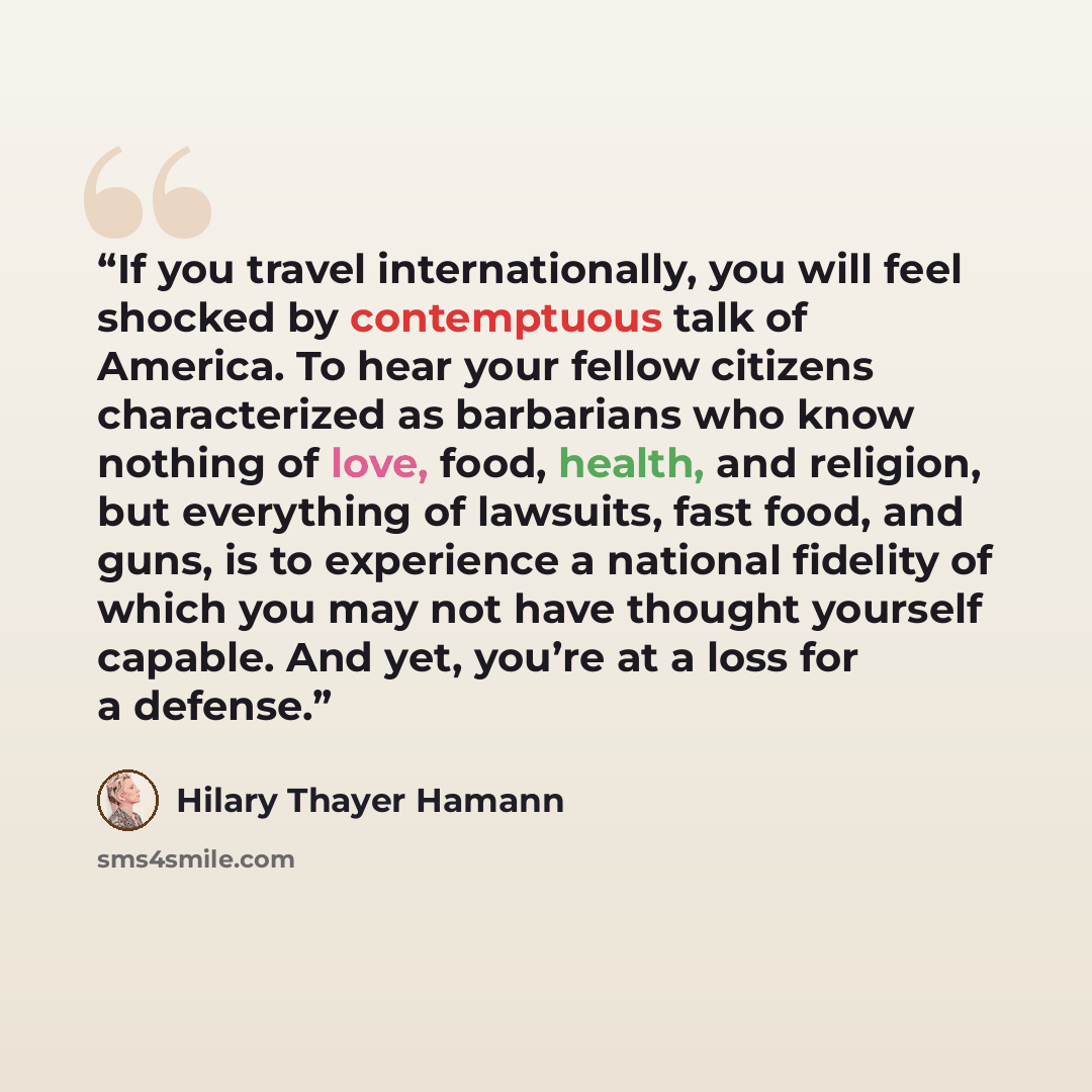 “If you travel internationally, you will feel shocked by contemptuous talk of America. To hear your fellow citizens characterized as barbarians who know nothing of love, food, health, and religion, but everything of lawsuits, fast food, and guns, is to experience a national fidelity of which you…” quote by Hilary Thayer Hamann