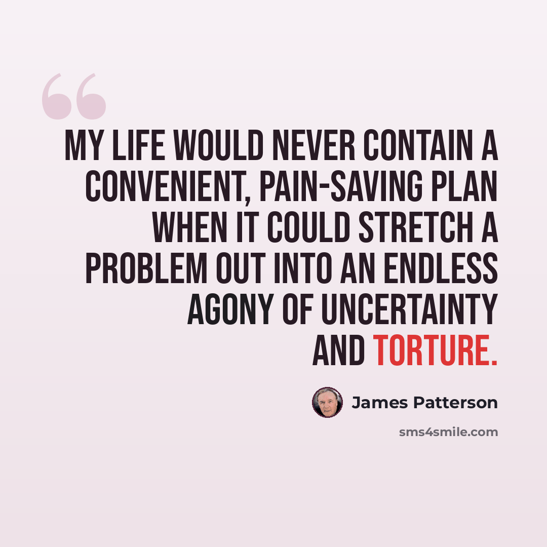 “My life would never contain a convenient, pain-saving plan when it could stretch a problem out into an endless agony of uncertainty and torture.” quote by James Patterson