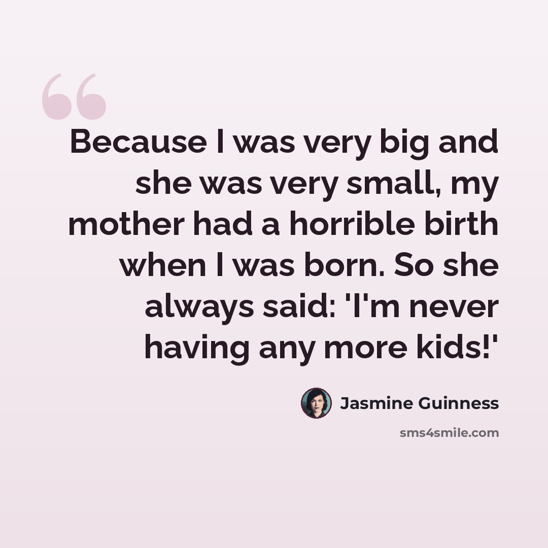 “Because I was very big and she was very small, my mother had a horrible birth when I was born. So she always said: 'I'm never having any more kids!'” quote by Jasmine Guinness