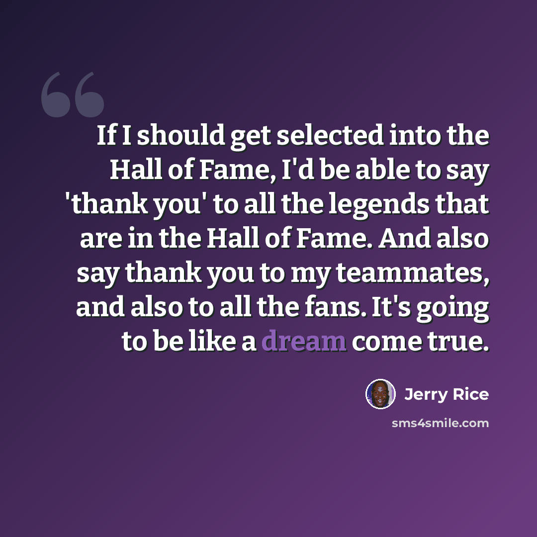 “If I should get selected into the Hall of Fame, I'd be able to say 'thank you' to all the legends that are in the Hall of Fame. And also say thank you to my teammates, and also to all the fans. It's going to be like a dream come true.” quote by Jerry Rice