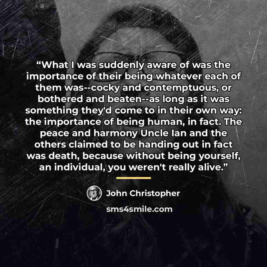 “What I was suddenly aware of was the importance of their being whatever each of them was--cocky and contemptuous, or bothered and beaten--as long as it was something they'd come to in their own way: the importance of being human, in fact. The peace and harmony Uncle Ian and the others claimed to…” quote by John Christopher