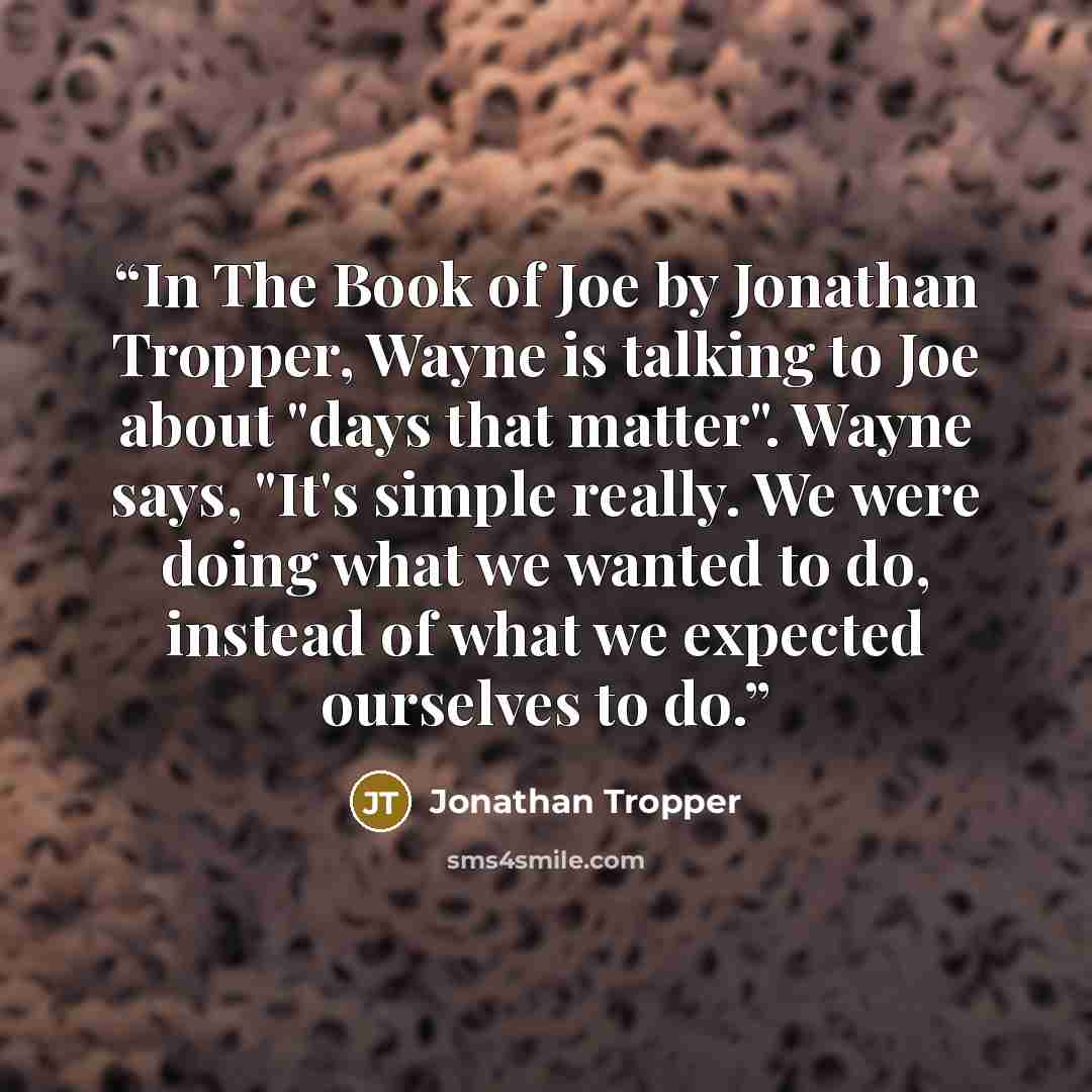 “In The Book of Joe by Jonathan Tropper, Wayne is talking to Joe about "days that matter". Wayne says, "It's simple really. We were doing what we wanted to do, instead of what we expected ourselves to do.” quote by Jonathan Tropper