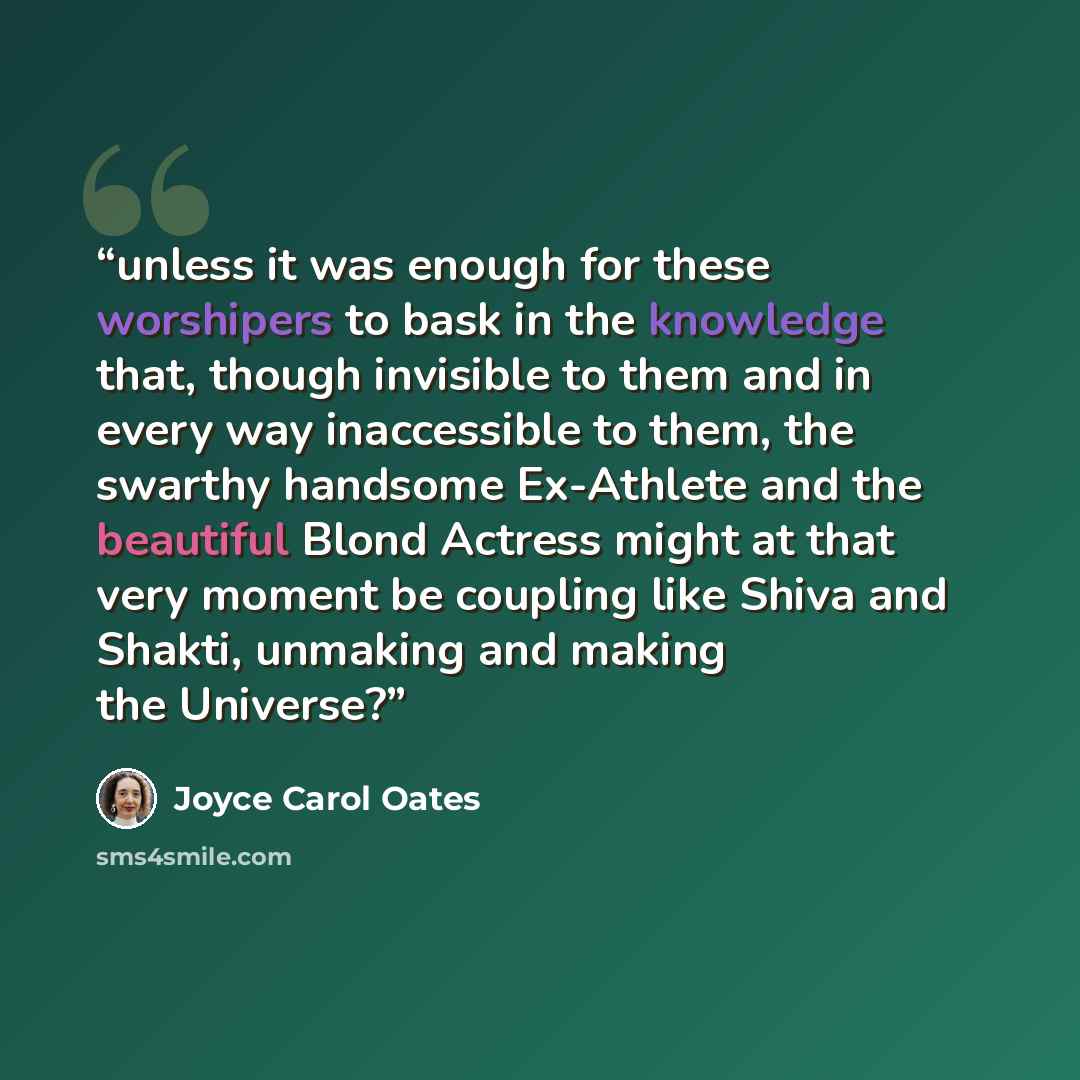 “unless it was enough for these worshipers to bask in the knowledge that, though invisible to them and in every way inaccessible to them, the swarthy handsome Ex-Athlete and the beautiful Blond Actress might at that very moment be coupling like Shiva and Shakti, unmaking and making the Universe?” quote by Joyce Carol Oates
