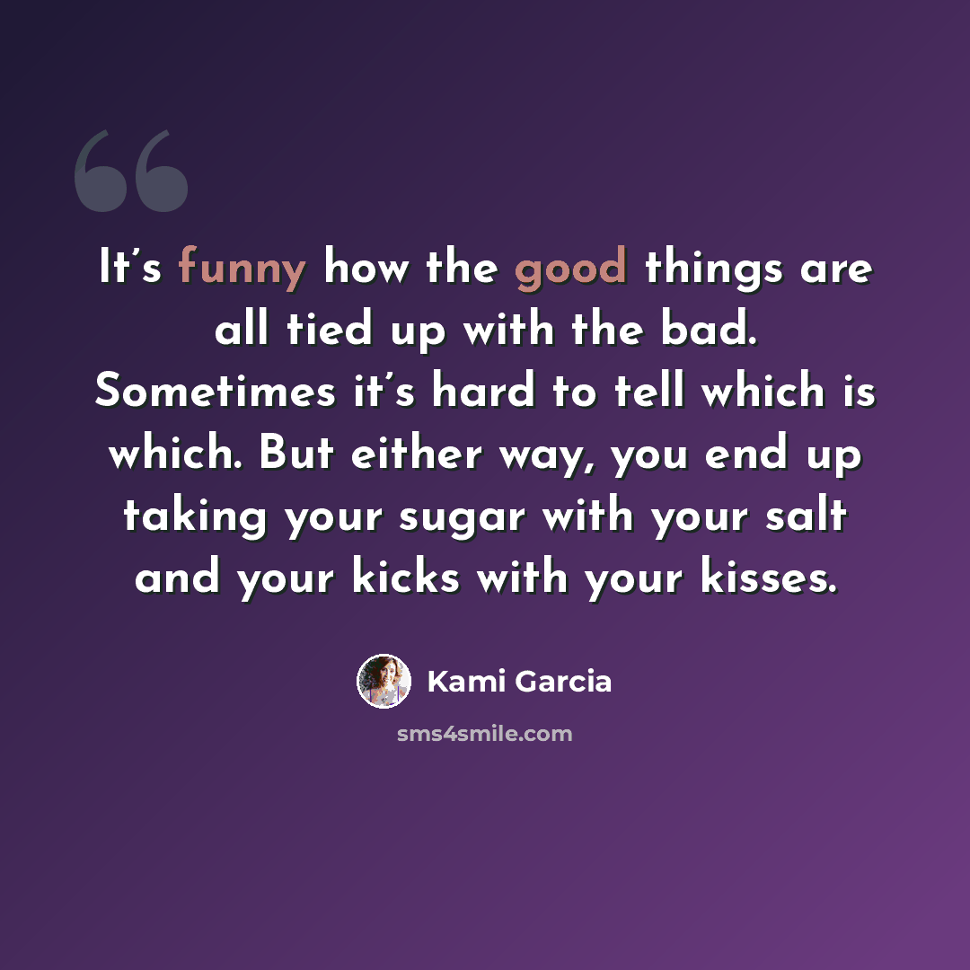 “It’s funny how the good things are all tied up with the bad. Sometimes it’s hard to tell which is which. But either way, you end up taking your sugar with your salt and your kicks with your kisses.” quote by Kami Garcia