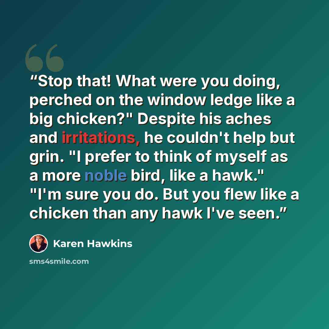 “Stop that! What were you doing, perched on the window ledge like a big chicken?" Despite his aches and irritations, he couldn't help but grin. "I prefer to think of myself as a more noble bird, like a hawk." "I'm sure you do. But you flew like a chicken than any hawk I've seen.” quote by Karen Hawkins