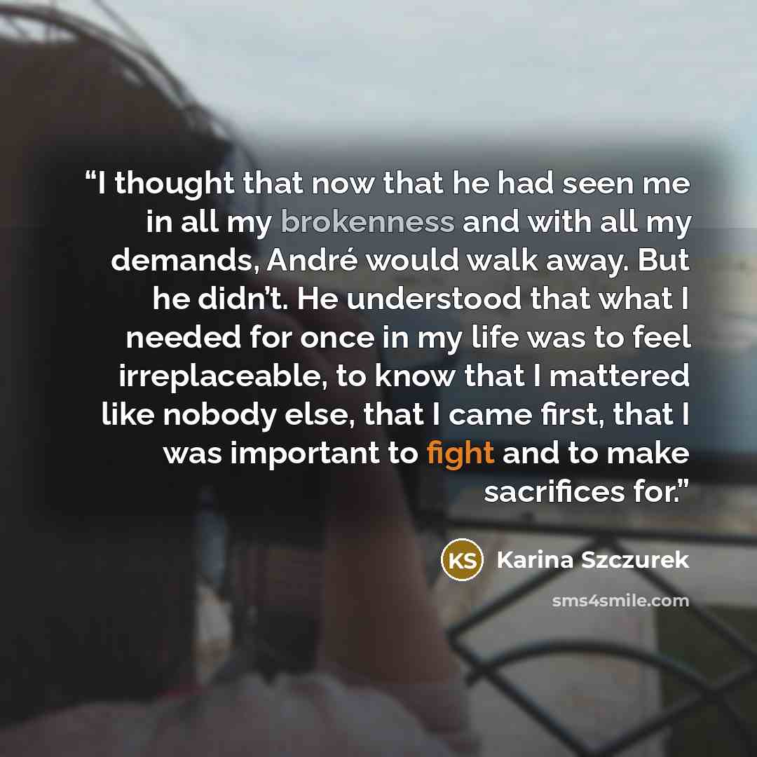 “I thought that now that he had seen me in all my brokenness and with all my demands, André would walk away. But he didn’t. He understood that what I needed for once in my life was to feel irreplaceable, to know that I mattered like nobody else, that I came first, that I was important to fight and…” quote by Karina Szczurek