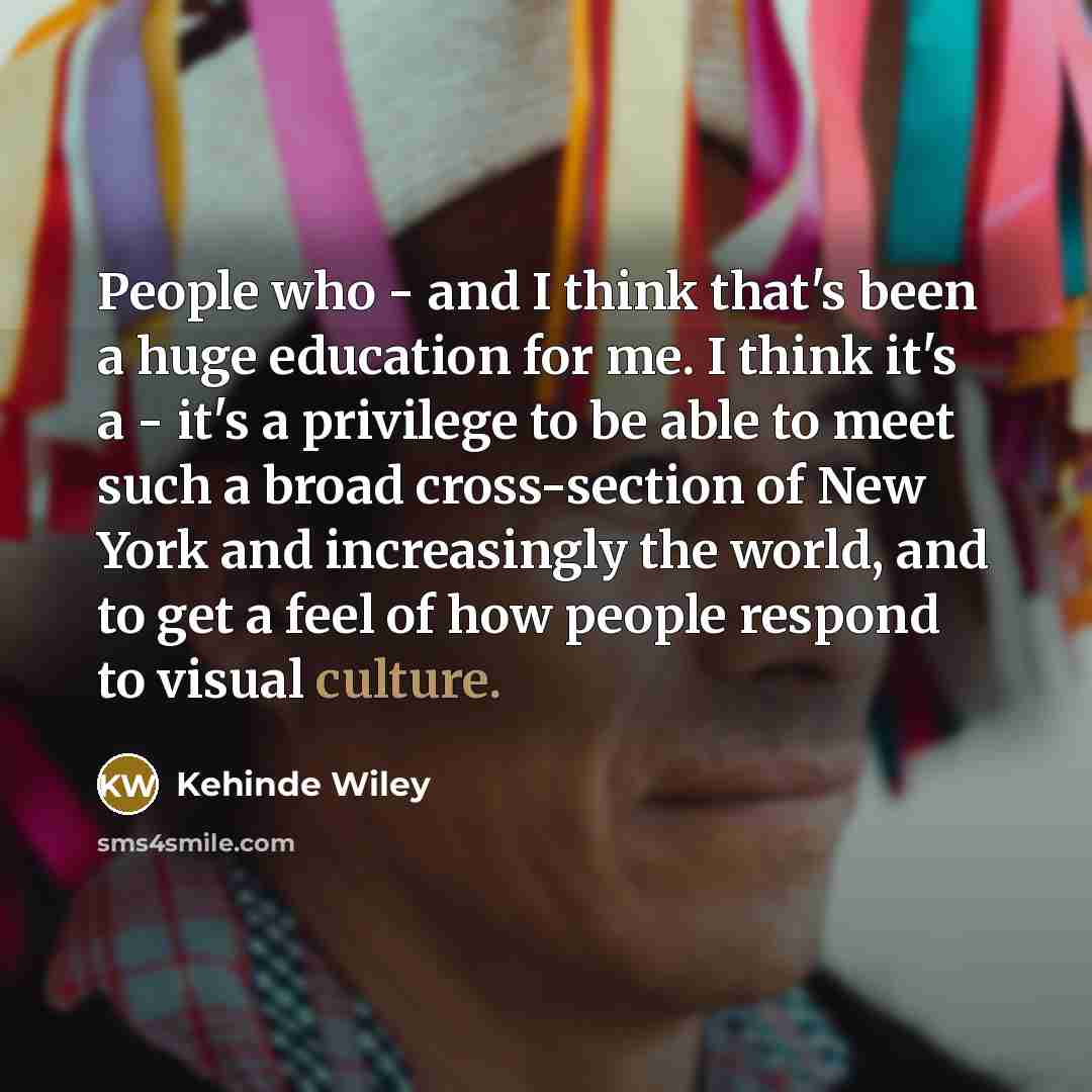 “People who - and I think that's been a huge education for me. I think it's a - it's a privilege to be able to meet such a broad cross-section of New York and increasingly the world, and to get a feel of how people respond to visual culture.” quote by Kehinde Wiley