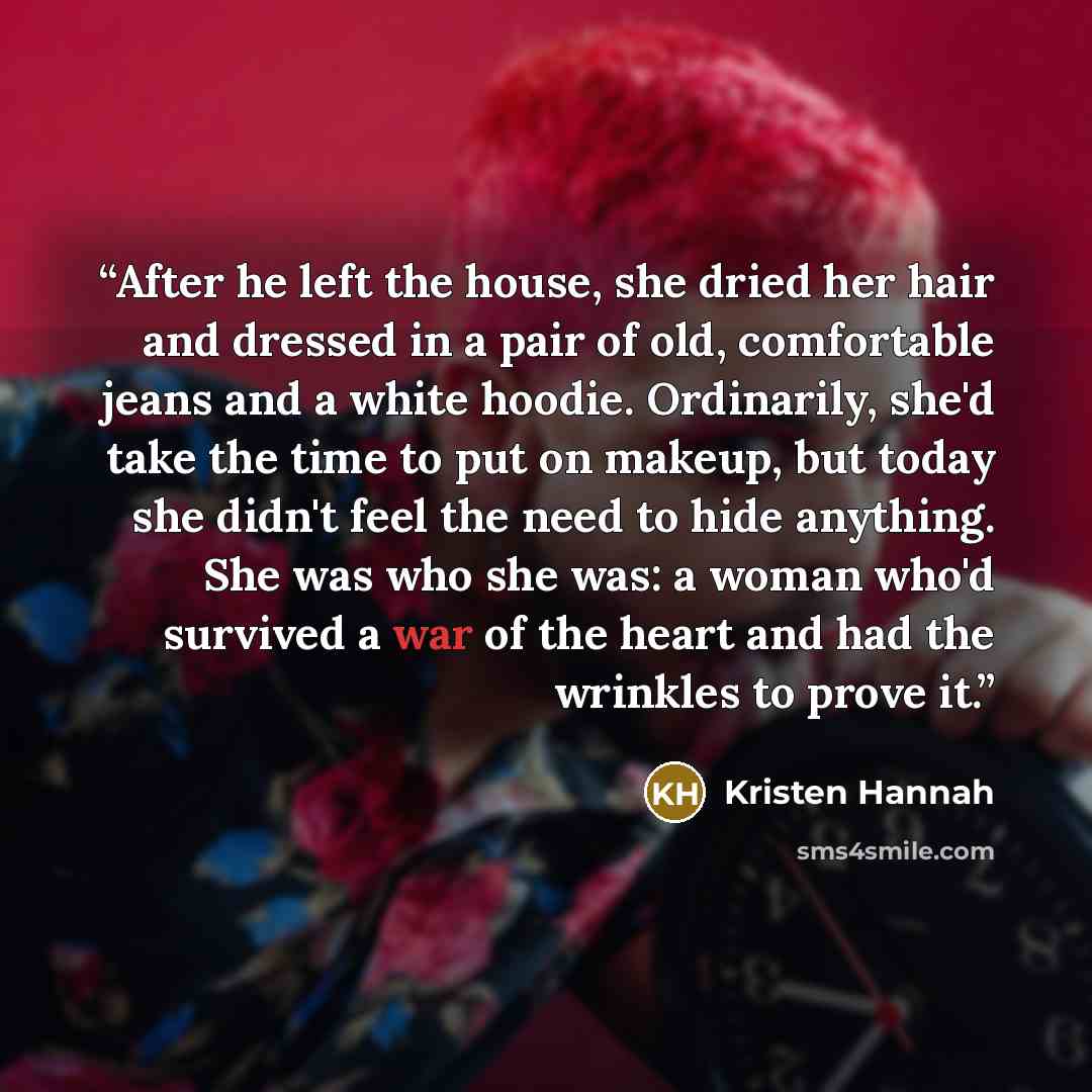 “After he left the house, she dried her hair and dressed in a pair of old, comfortable jeans and a white hoodie. Ordinarily, she'd take the time to put on makeup, but today she didn't feel the need to hide anything. She was who she was: a woman who'd survived a war of the heart and had the wrinkles…” quote by Kristen Hannah