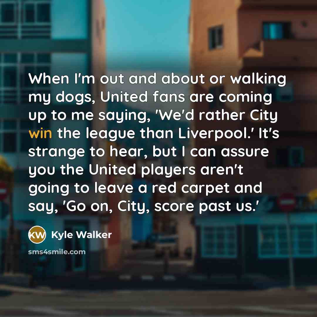 “When I'm out and about or walking my dogs, United fans are coming up to me saying, 'We'd rather City win the league than Liverpool.' It's strange to hear, but I can assure you the United players aren't going to leave a red carpet and say, 'Go on, City, score past us.'” quote by Kyle Walker