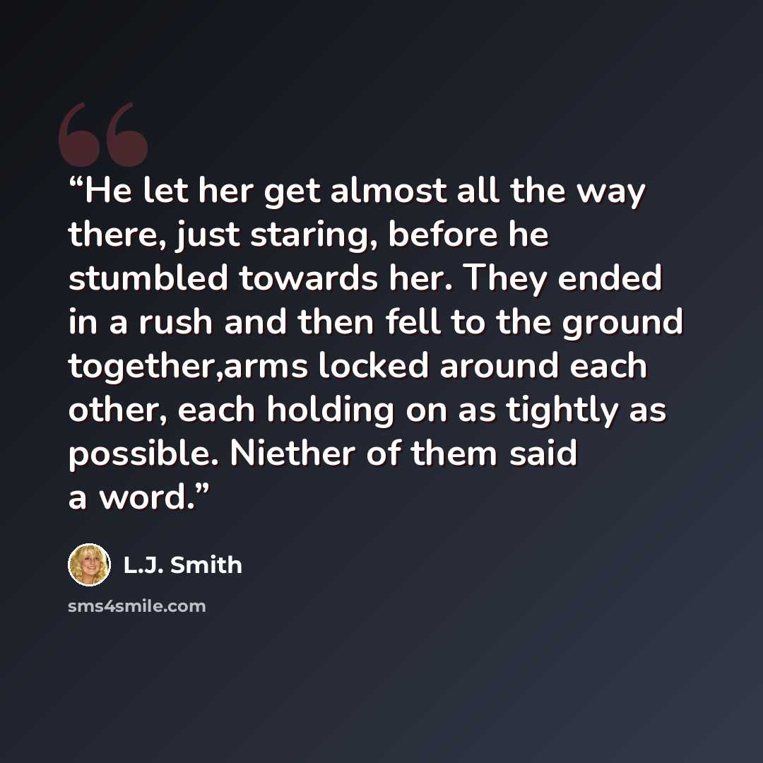 “He let her get almost all the way there, just staring, before he stumbled towards her. They ended in a rush and then fell to the ground together,arms locked around each other, each holding on as tightly as possible. Niether of them said a word.” quote by L.J. Smith