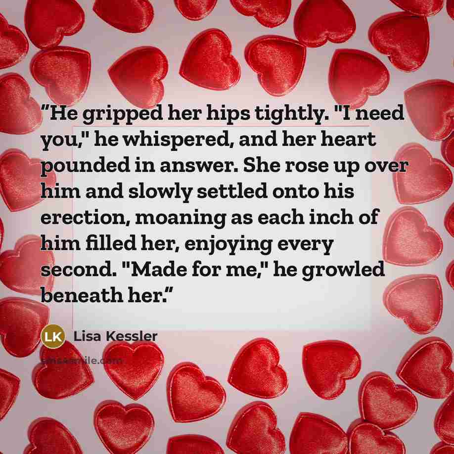 “He gripped her hips tightly. "I need you," he whispered, and her heart pounded in answer. She rose up over him and slowly settled onto his erection, moaning as each inch of him filled her, enjoying every second. "Made for me," he growled beneath her.” quote by Lisa Kessler