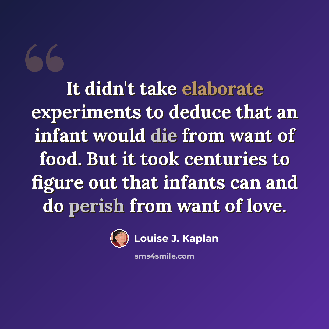 “It didn't take elaborate experiments to deduce that an infant would die from want of food. But it took centuries to figure out that infants can and do perish from want of love.” quote by Louise J. Kaplan