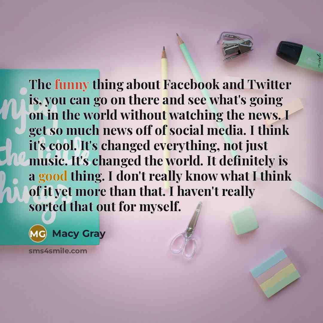 “The funny thing about Facebook and Twitter is, you can go on there and see what's going on in the world without watching the news. I get so much news off of social media. I think it's cool. It's changed everything, not just music. It's changed the world. It definitely is a good thing. I don't…” quote by Macy Gray