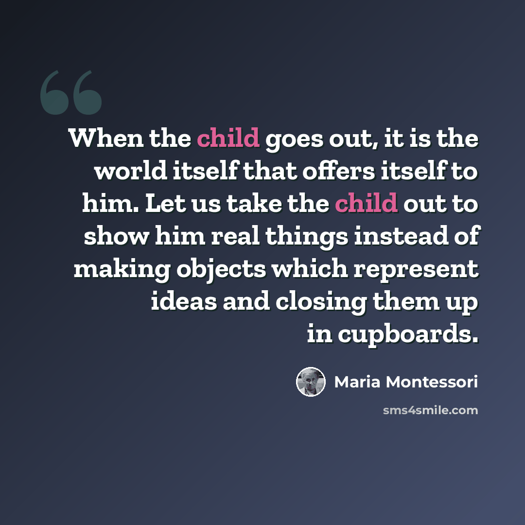 “When the child goes out, it is the world itself that offers itself to him. Let us take the child out to show him real things instead of making objects which represent ideas and closing them up in cupboards.” quote by Maria Montessori