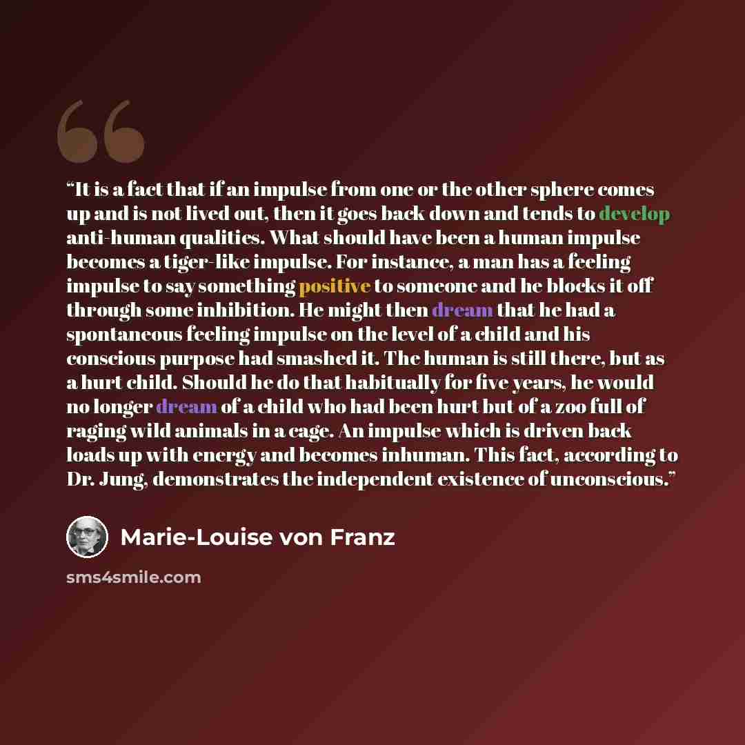 “It is a fact that if an impulse from one or the other sphere comes up and is not lived out, then it goes back down and tends to develop anti-human qualities. What should have been a human impulse becomes a tiger-like impulse. For instance, a man has a feeling impulse to say something positive to…” quote by Marie-Louise von Franz