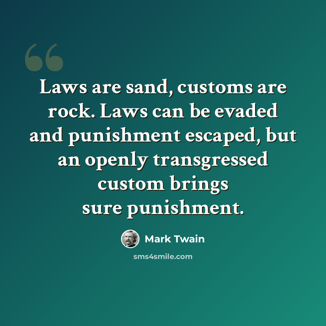 “Laws are sand, customs are rock. Laws can be evaded and punishment escaped, but an openly transgressed custom brings sure punishment.” quote by Mark Twain