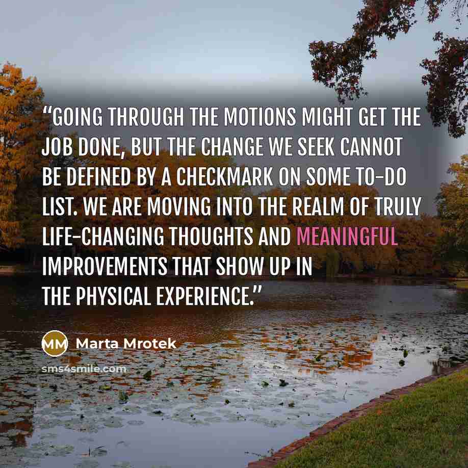 “Going through the motions might get the job done, but the change we seek cannot be defined by a checkmark on some to-do list. We are moving into the realm of truly life-changing thoughts and meaningful improvements that show up in the physical experience.” quote by Marta Mrotek