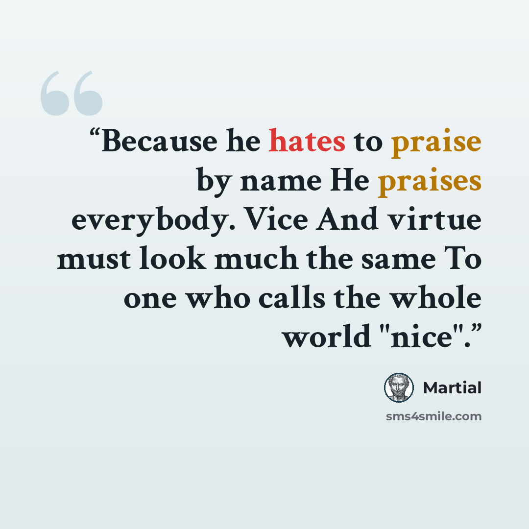 “Because he hates to praise by name He praises everybody. Vice And virtue must look much the same To one who calls the whole world "nice".” quote by Martial