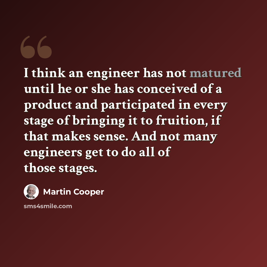 “I think an engineer has not matured until he or she has conceived of a product and participated in every stage of bringing it to fruition, if that makes sense. And not many engineers get to do all of those stages.” quote by Martin Cooper