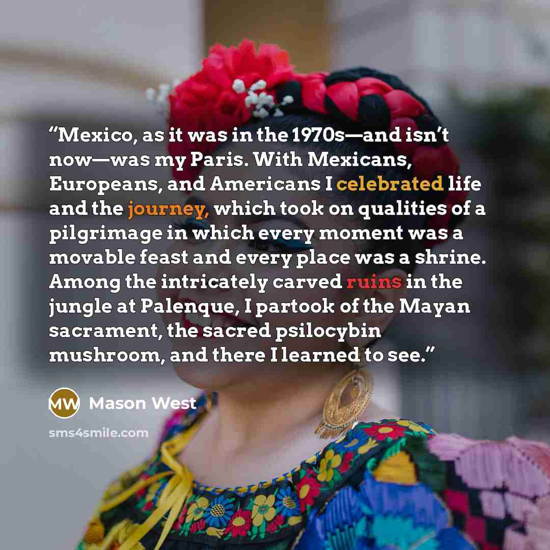 “Mexico, as it was in the 1970s—and isn’t now—was my Paris. With Mexicans, Europeans, and Americans I celebrated life and the journey, which took on qualities of a pilgrimage in which every moment was a movable feast and every place was a shrine. Among the intricately carved ruins in the jungle at…” quote by Mason West