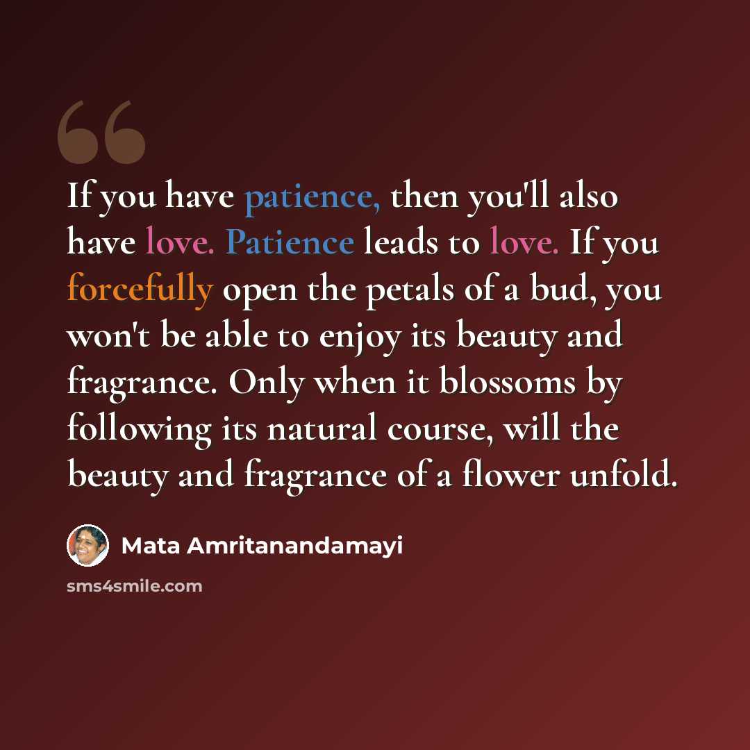 “If you have patience, then you'll also have love. Patience leads to love. If you forcefully open the petals of a bud, you won't be able to enjoy its beauty and fragrance. Only when it blossoms by following its natural course, will the beauty and fragrance of a flower unfold.” quote by Mata Amritanandamayi