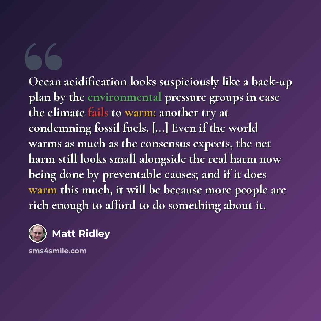 “Ocean acidification looks suspiciously like a back-up plan by the environmental pressure groups in case the climate fails to warm: another try at condemning fossil fuels. [...] Even if the world warms as much as the consensus expects, the net harm still looks small alongside the real harm now…” quote by Matt Ridley