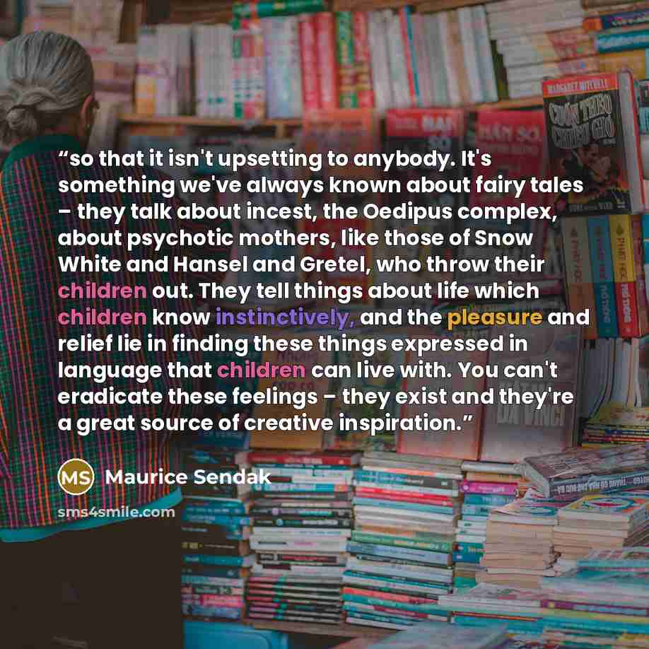 “so that it isn't upsetting to anybody. It's something we've always known about fairy tales – they talk about incest, the Oedipus complex, about psychotic mothers, like those of Snow White and Hansel and Gretel, who throw their children out. They tell things about life which children know…” quote by Maurice Sendak