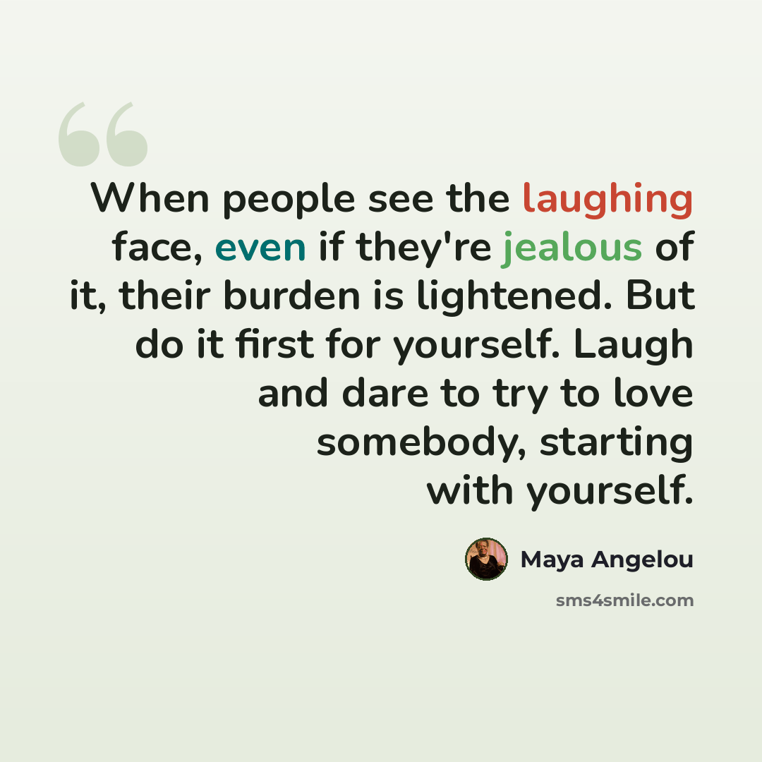 “When people see the laughing face, even if they're jealous of it, their burden is lightened. But do it first for yourself. Laugh and dare to try to love somebody, starting with yourself.” quote by Maya Angelou