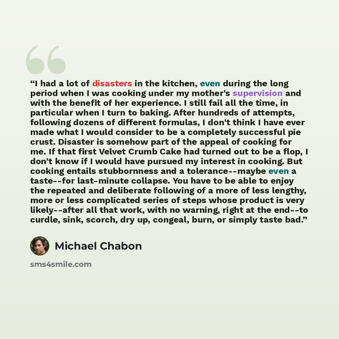 “I had a lot of disasters in the kitchen, even during the long period when I was cooking under my mother's supervision and with the benefit of her experience. I still fail all the time, in particular when I turn to baking. After hundreds of attempts, following dozens of different formulas, I don't…” quote by Michael Chabon