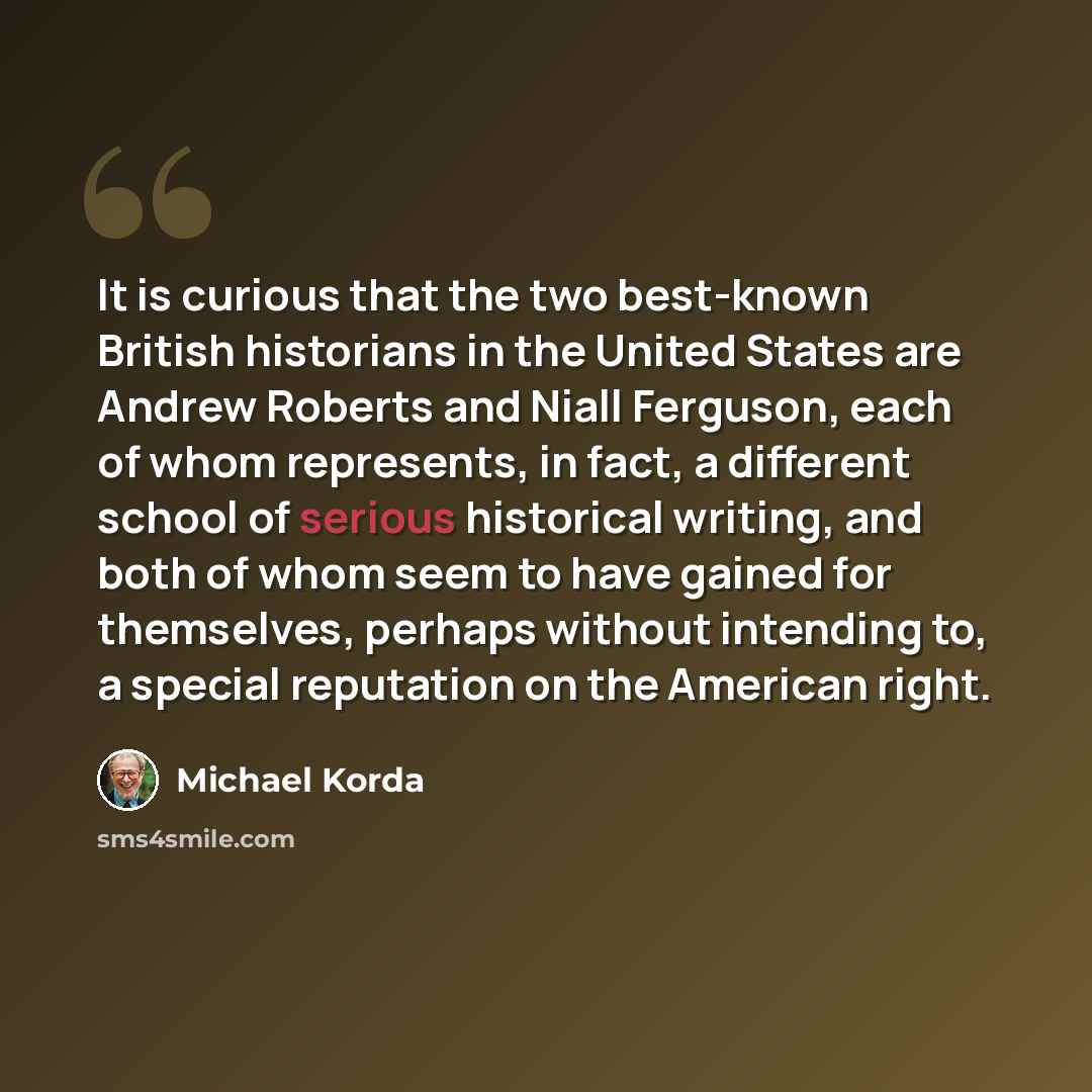 “It is curious that the two best-known British historians in the United States are Andrew Roberts and Niall Ferguson, each of whom represents, in fact, a different school of serious historical writing, and both of whom seem to have gained for themselves, perhaps without intending to, a special…” quote by Michael Korda
