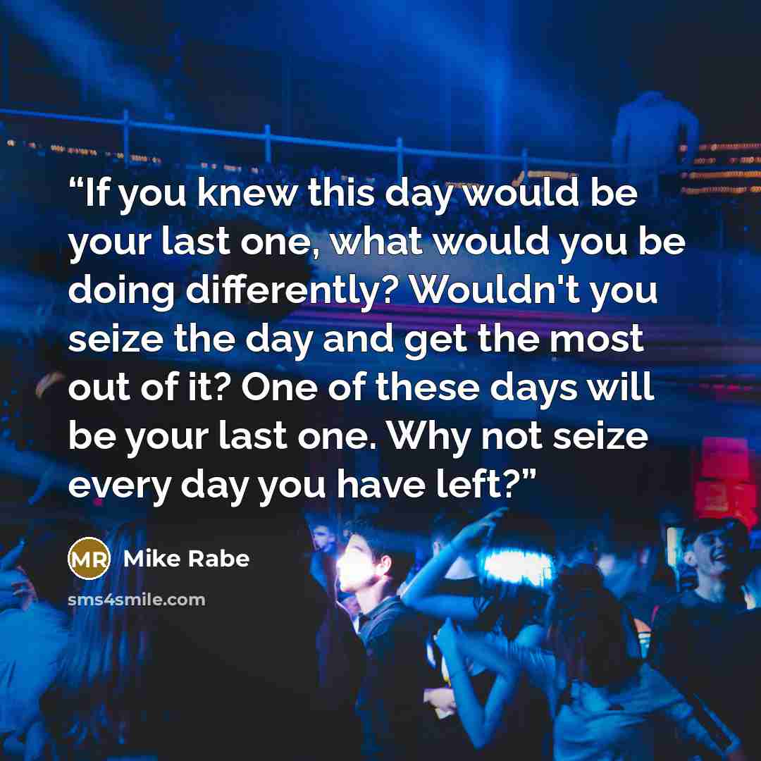 “If you knew this day would be your last one, what would you be doing differently? Wouldn't you seize the day and get the most out of it? One of these days will be your last one. Why not seize every day you have left?” quote by Mike Rabe