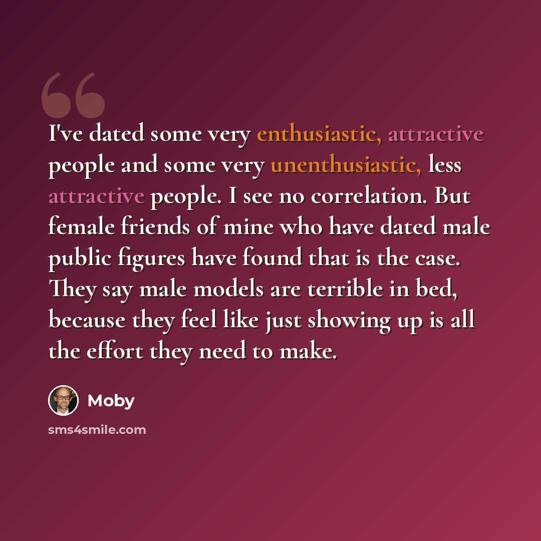 “I've dated some very enthusiastic, attractive people and some very unenthusiastic, less attractive people. I see no correlation. But female friends of mine who have dated male public figures have found that is the case. They say male models are terrible in bed, because they feel like just showing…” quote by Moby
