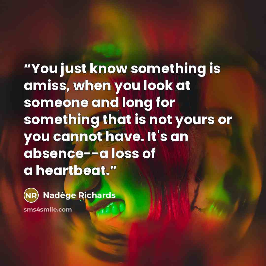 “You just know something is amiss, when you look at someone and long for something that is not yours or you cannot have. It's an absence--a loss of a heartbeat.” quote by Nadège Richards