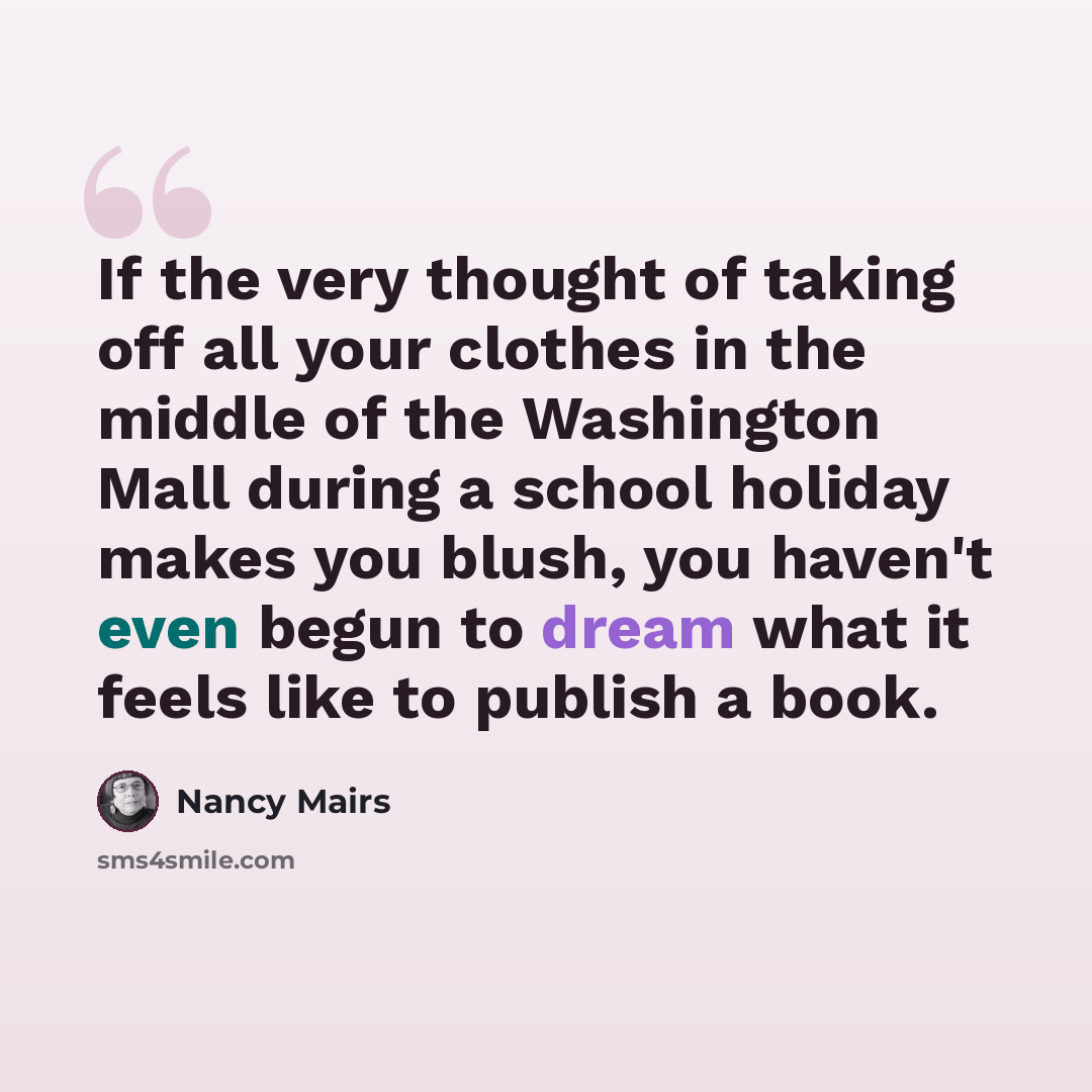 “If the very thought of taking off all your clothes in the middle of the Washington Mall during a school holiday makes you blush, you haven't even begun to dream what it feels like to publish a book.” quote by Nancy Mairs