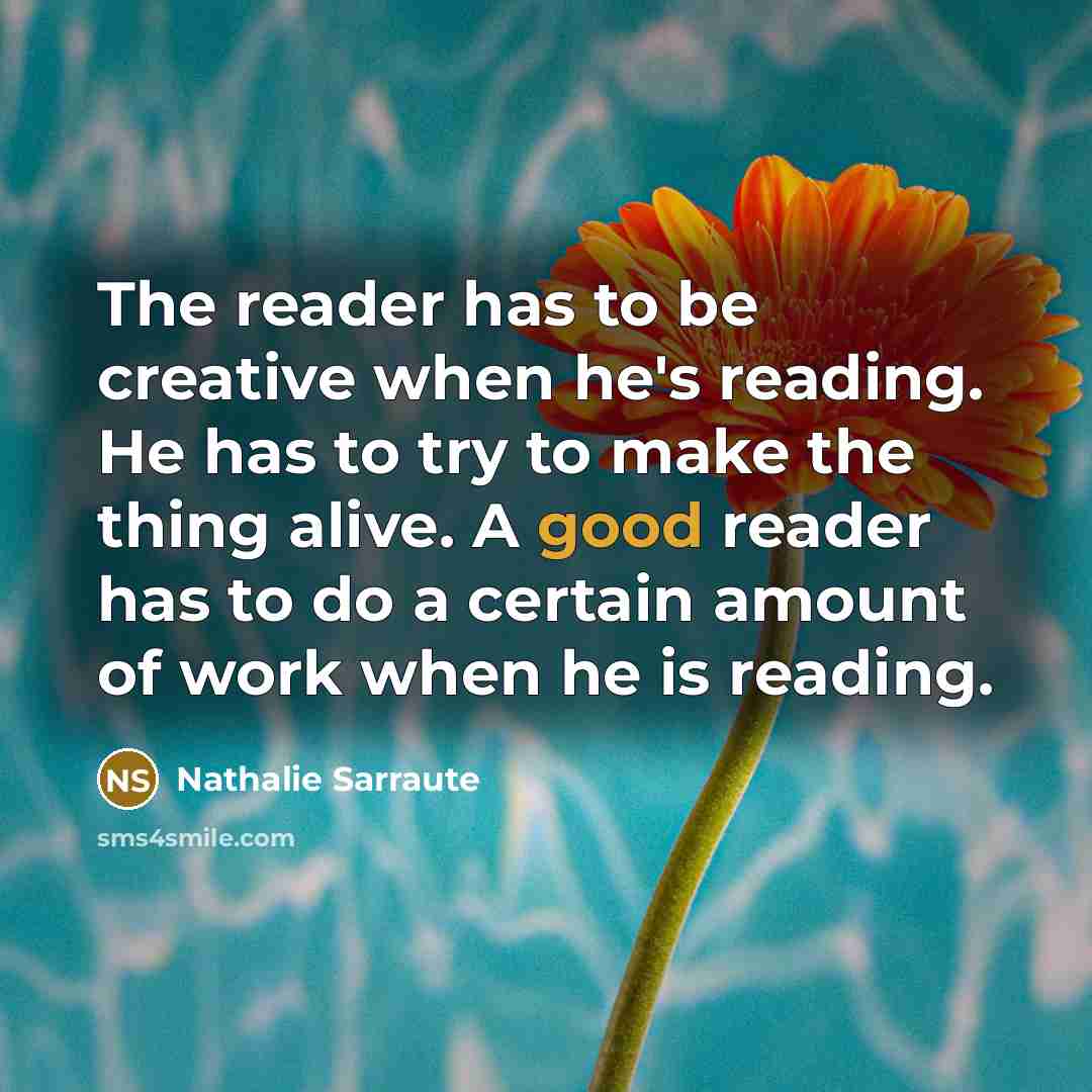 “The reader has to be creative when he's reading. He has to try to make the thing alive. A good reader has to do a certain amount of work when he is reading.” quote by Nathalie Sarraute