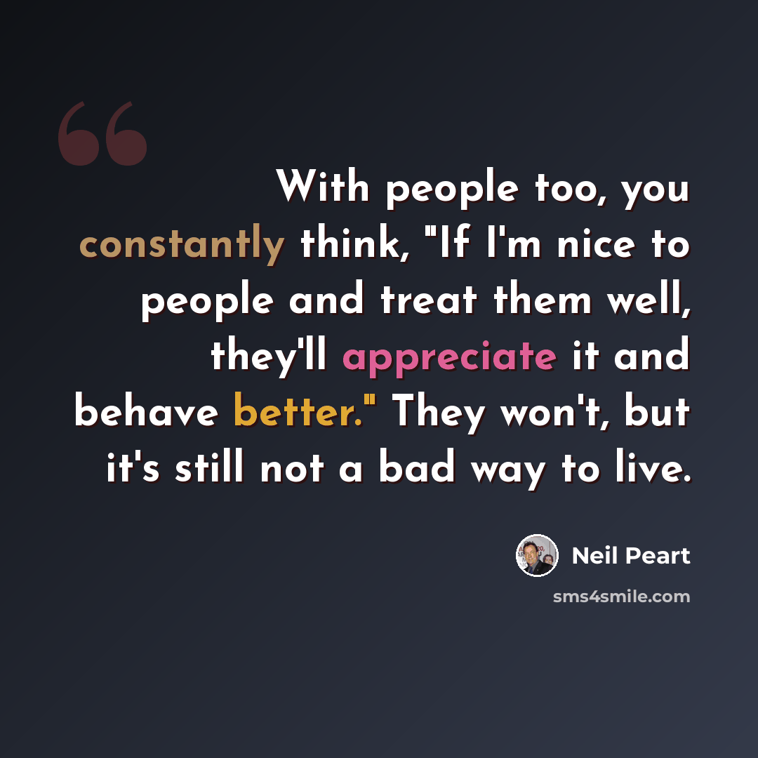 “With people too, you constantly think, "If I'm nice to people and treat them well, they'll appreciate it and behave better." They won't, but it's still not a bad way to live.” quote by Neil Peart