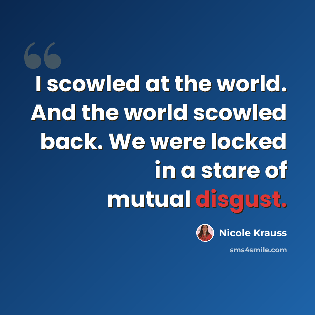 “I scowled at the world. And the world scowled back. We were locked in a stare of mutual disgust.” quote by Nicole Krauss