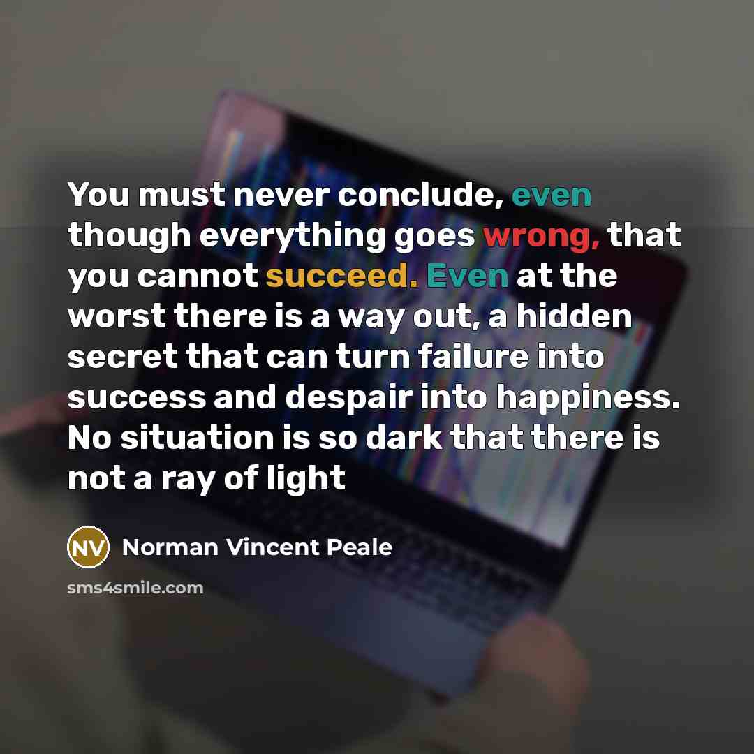 “You must never conclude, even though everything goes wrong, that you cannot succeed. Even at the worst there is a way out, a hidden secret that can turn failure into success and despair into happiness. No situation is so dark that there is not a ray of light” quote by Norman Vincent Peale