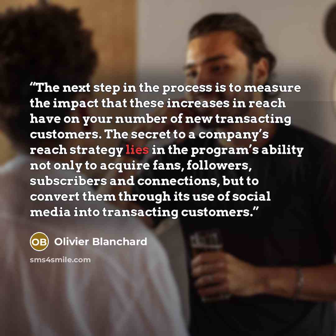 “The next step in the process is to measure the impact that these increases in reach have on your number of new transacting customers. The secret to a company’s reach strategy lies in the program’s ability not only to acquire fans, followers, subscribers and connections, but to convert them through…” quote by Olivier Blanchard