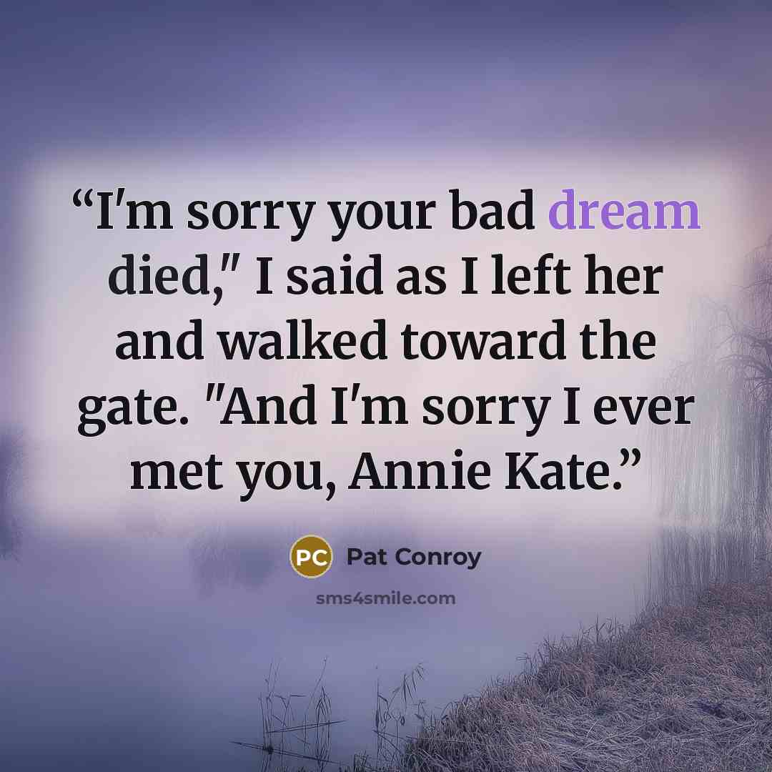 “I'm sorry your bad dream died," I said as I left her and walked toward the gate. "And I'm sorry I ever met you, Annie Kate.” quote by Pat Conroy