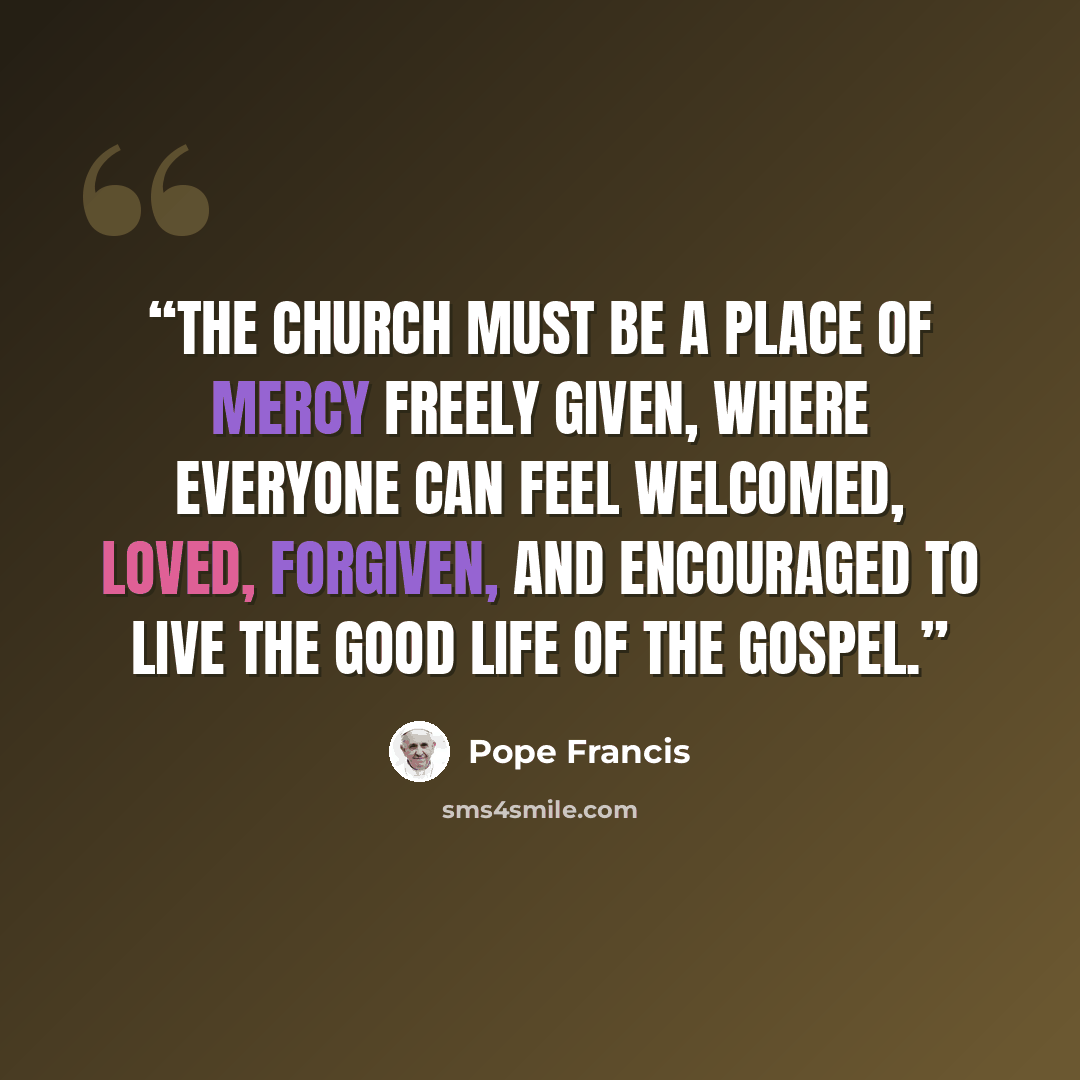 “The Church must be a place of mercy freely given, where everyone can feel welcomed, loved, forgiven, and encouraged to live the good life of the Gospel.” quote by Pope Francis